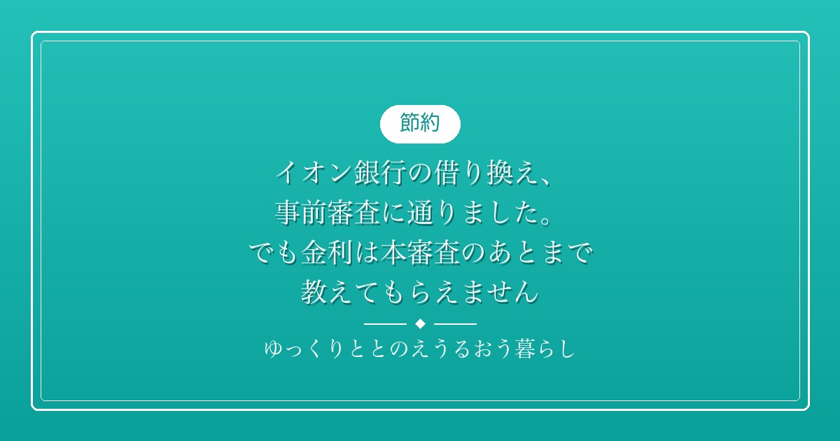 イオン銀行の借り換え、事前審査に通りました。でも金利は本審査のあとまで教えてもらえません