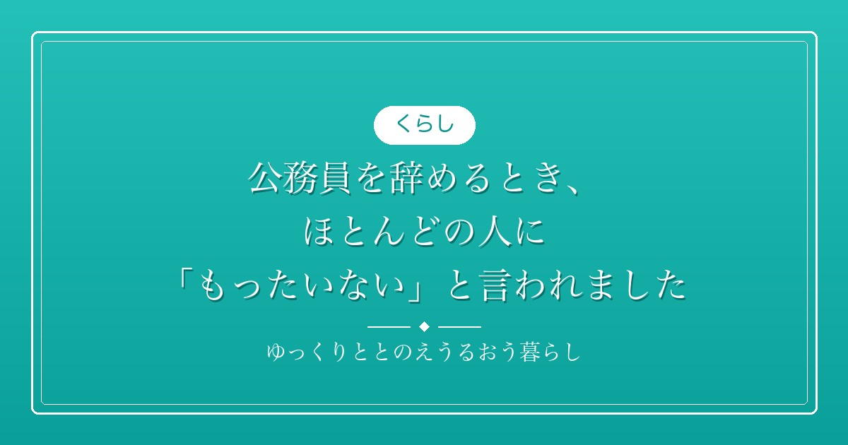 公務員を辞めるとき、ほとんどの人に「もったいない」と言われました