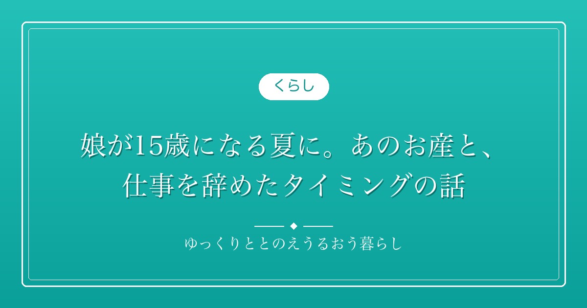 娘が15歳になる夏に。あのお産と、仕事を辞めたタイミングの話
