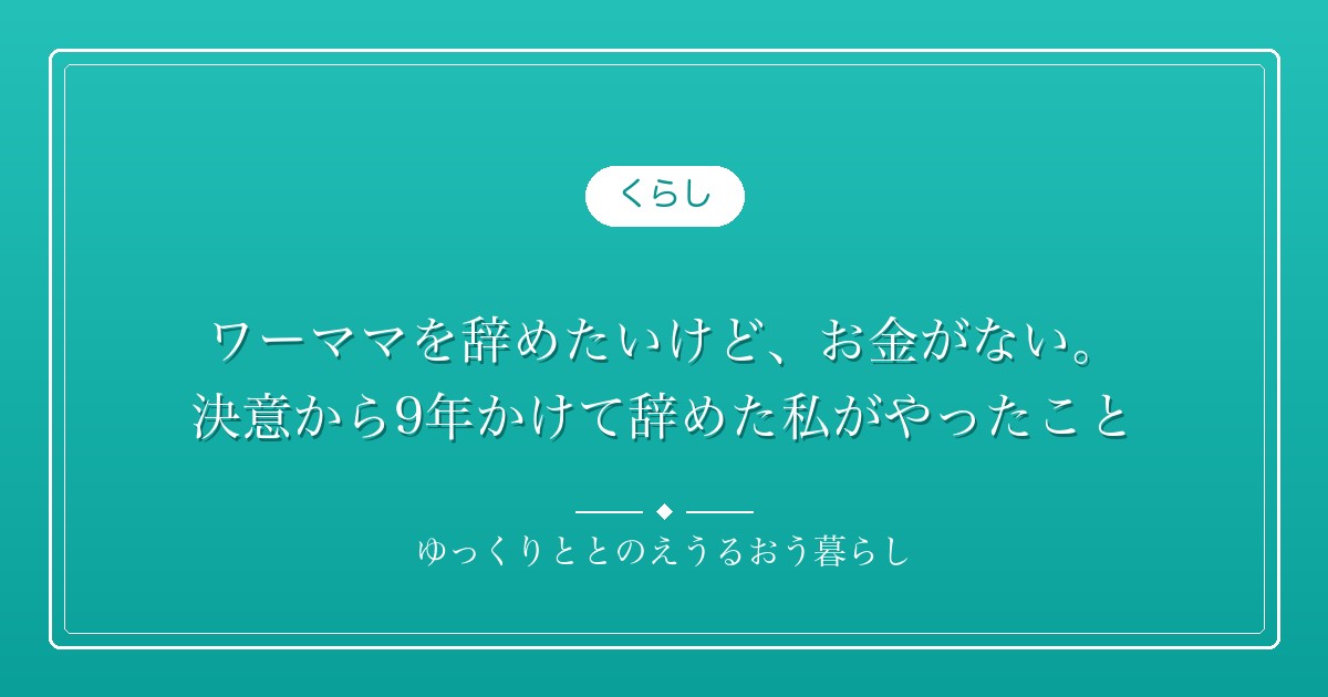 ワーママを辞めたいけど、お金がない。決意から9年かけて辞めた私がやったこと